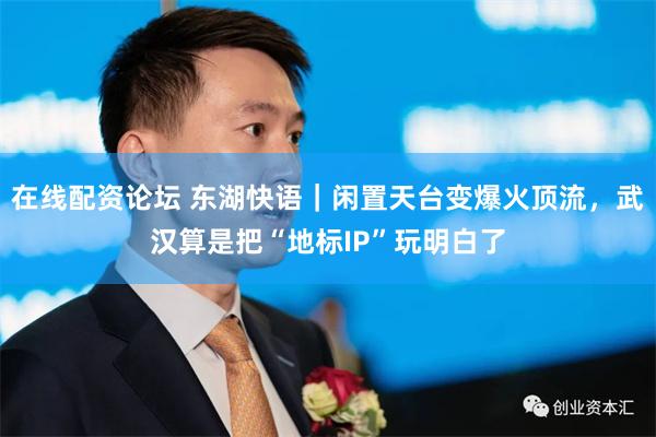 在线配资论坛 东湖快语｜闲置天台变爆火顶流，武汉算是把“地标IP”玩明白了