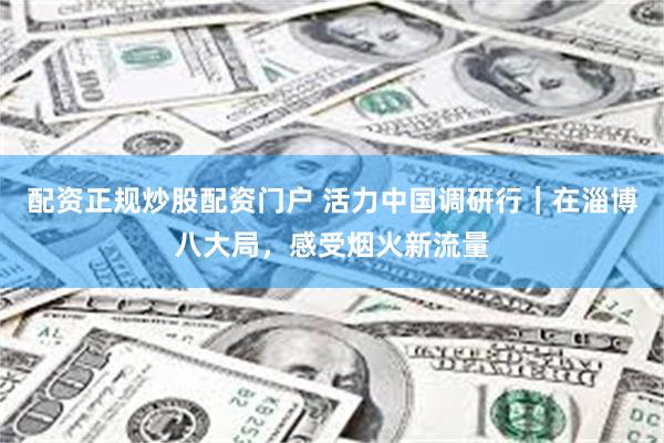 配资正规炒股配资门户 活力中国调研行|在淄博八大局,感受烟火新流量