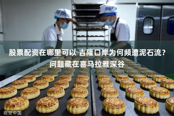 股票配资在哪里可以 吉隆口岸为何频遭泥石流？问题藏在喜马拉雅深谷
