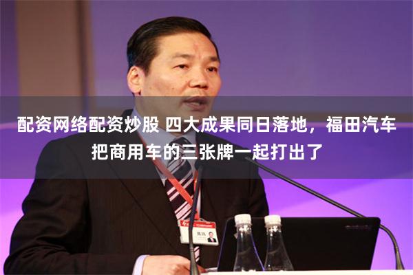 配资网络配资炒股 四大成果同日落地,福田汽车把商用车的三张牌一起打出了
