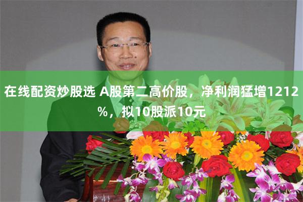 在线配资炒股选 A股第二高价股，净利润猛增1212%，拟10股派10元