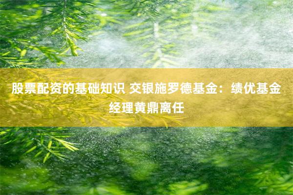 股票配资的基础知识 交银施罗德基金：绩优基金经理黄鼎离任