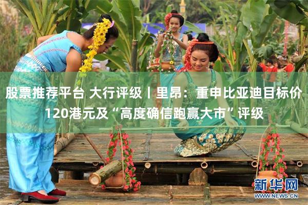 股票推荐平台 大行评级丨里昂：重申比亚迪目标价120港元及“高度确信跑赢大市”评级