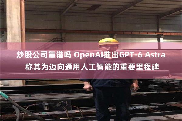 炒股公司靠谱吗 OpenAI推出GPT-6 Astra 称其为迈向通用人工智能的重要里程碑