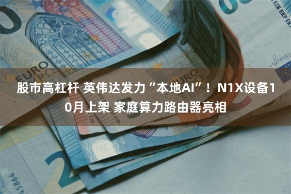 股市高杠杆 英伟达发力“本地AI”！N1X设备10月上架 家庭算力路由器亮相