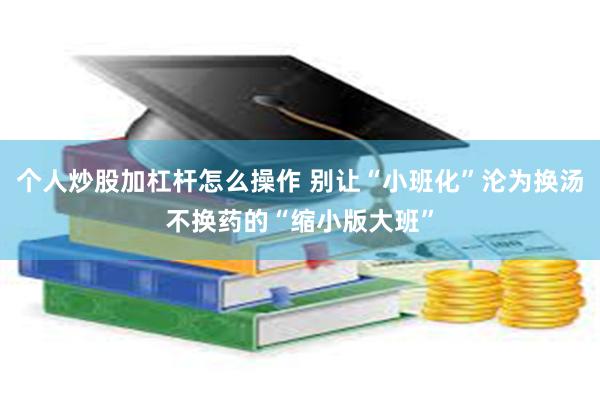 个人炒股加杠杆怎么操作 别让“小班化”沦为换汤不换药的“缩小版大班”