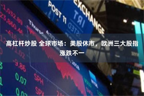 高杠杆炒股 全球市场：美股休市，欧洲三大股指涨跌不一