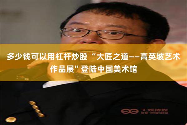 多少钱可以用杠杆炒股 “大匠之道——高英坡艺术作品展”登陆中国美术馆