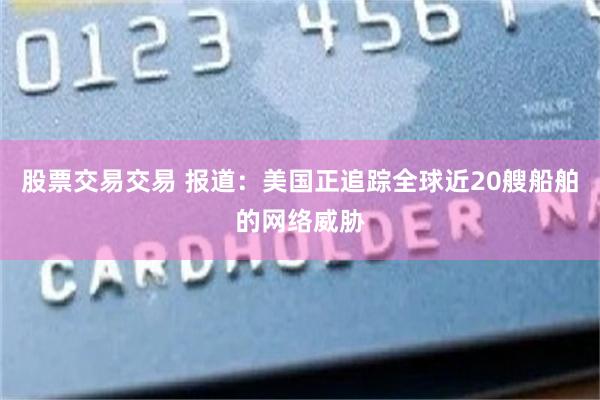 股票交易交易 报道:美国正追踪全球近20艘船舶的网络威胁