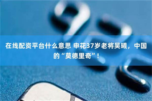 在线配资平台什么意思 申花37岁老将吴曦，中国的“莫德里奇”!
