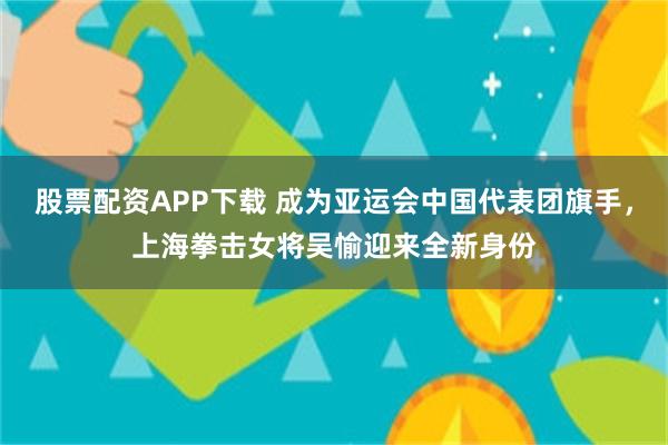 股票配资APP下载 成为亚运会中国代表团旗手，上海拳击女将吴愉迎来全新身份