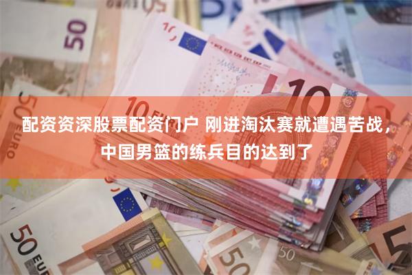 配资资深股票配资门户 刚进淘汰赛就遭遇苦战，中国男篮的练兵目的达到了