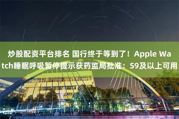 炒股配资平台排名 国行终于等到了！Apple Watch睡眠呼吸暂停提示获药监局批准：S9及以上可用