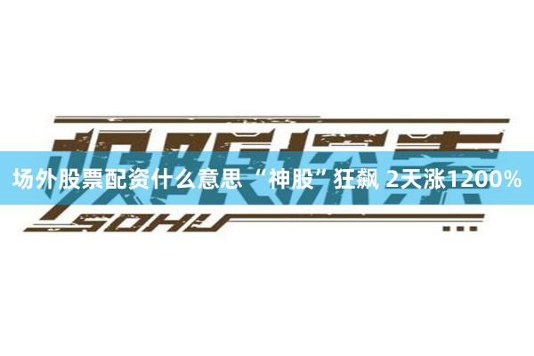 场外股票配资什么意思 “神股”狂飙 2天涨1200%