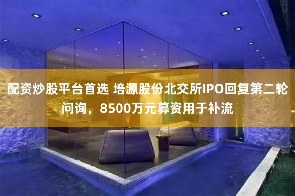 配资炒股平台首选 培源股份北交所IPO回复第二轮问询，8500万元募资用于补流