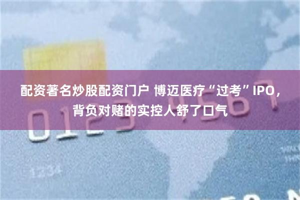 配资著名炒股配资门户 博迈医疗“过考”IPO,背负对赌的实控人舒了口气