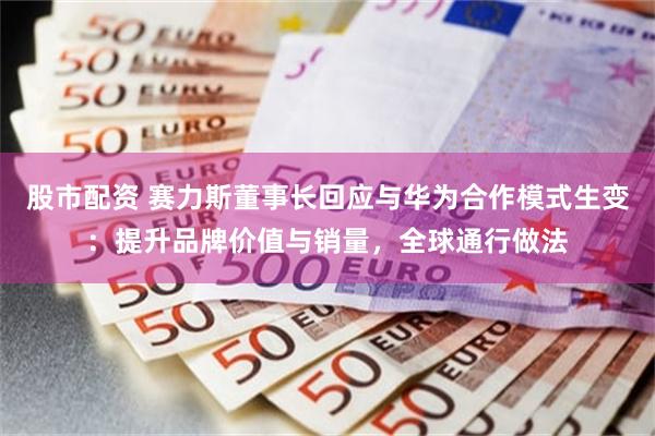 股市配资 赛力斯董事长回应与华为合作模式生变：提升品牌价值与销量，全球通行做法