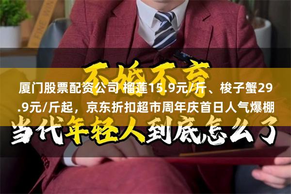 厦门股票配资公司 榴莲15.9元/斤、梭子蟹29.9元/斤起，京东折扣超市周年庆首日人气爆棚