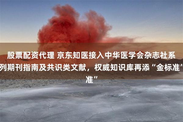 股票配资代理 京东知医接入中华医学会杂志社系列期刊指南及共识类文献，权威知识库再添“金标准”