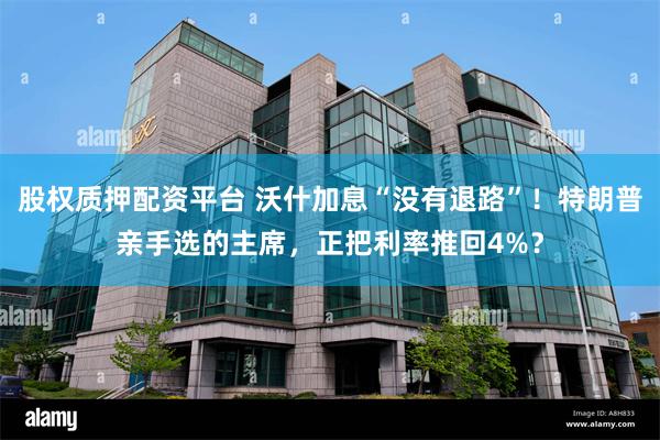 股权质押配资平台 沃什加息“没有退路”！特朗普亲手选的主席，正把利率推回4%？