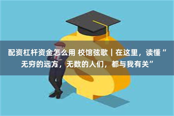配资杠杆资金怎么用 校馆弦歌｜在这里，读懂“无穷的远方，无数的人们，都与我有关”
