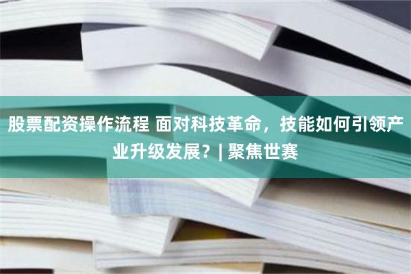 股票配资操作流程 面对科技革命，技能如何引领产业升级发展？| 聚焦世赛