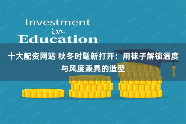 十大配资网站 秋冬时髦新打开：用袜子解锁温度与风度兼具的造型