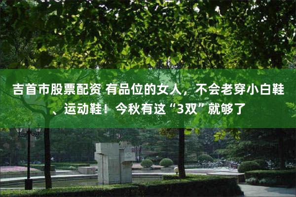 吉首市股票配资 有品位的女人，不会老穿小白鞋、运动鞋！今秋有这“3双”就够了