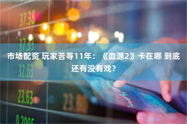 市场配资 玩家苦等11年：《血源2》卡在哪 到底还有没有戏？
