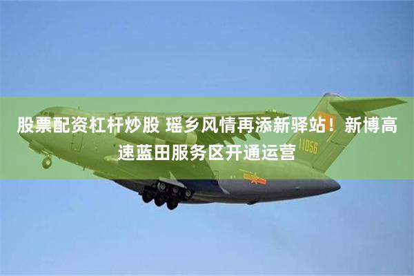 股票配资杠杆炒股 瑶乡风情再添新驿站！新博高速蓝田服务区开通运营