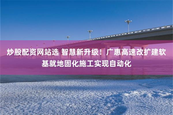 炒股配资网站选 智慧新升级!广惠高速改扩建软基就地固化施工实现自动化