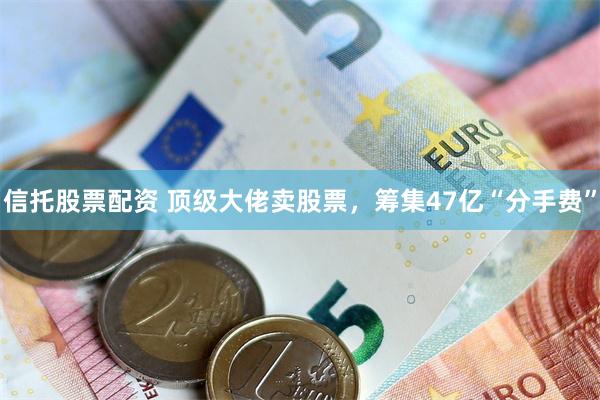 信托股票配资 顶级大佬卖股票，筹集47亿“分手费”