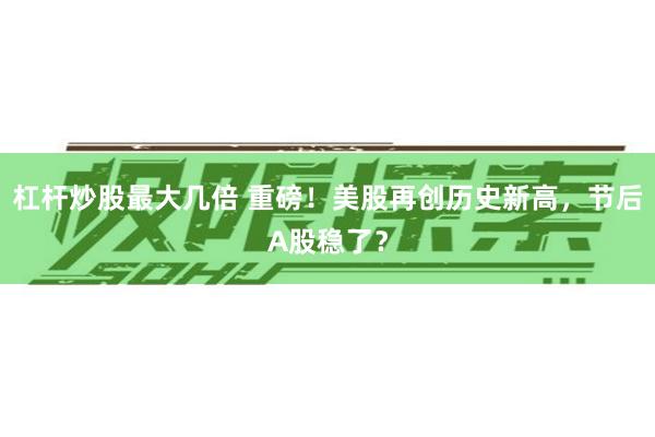 杠杆炒股最大几倍 重磅！美股再创历史新高，节后A股稳了？