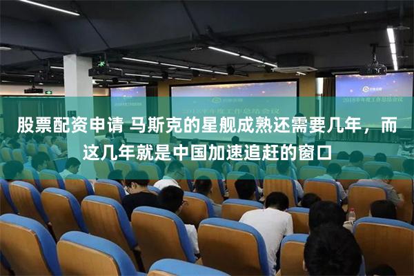 股票配资申请 马斯克的星舰成熟还需要几年，而这几年就是中国加速追赶的窗口