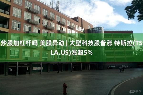 炒股加杠杆吗 美股异动 | 大型科技股普涨 特斯拉(TSLA.US)涨超5%