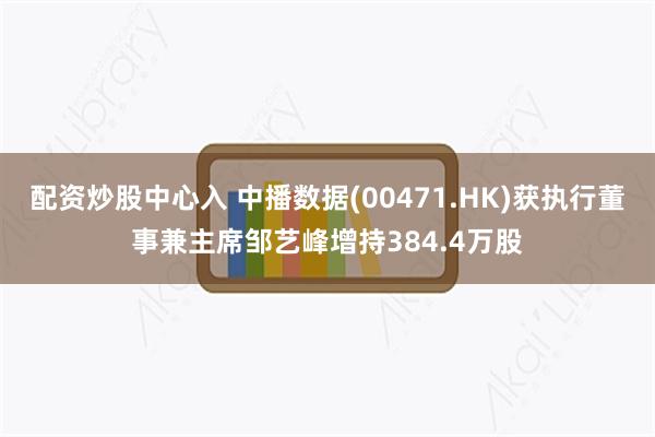 配资炒股中心入 中播数据(00471.HK)获执行董事兼主席邹艺峰增持384.4万股