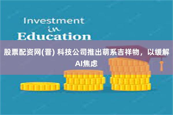 股票配资网(晋) 科技公司推出萌系吉祥物，以缓解AI焦虑