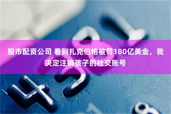 股市配资公司 看到扎克伯格被罚180亿美金,我决定注销孩子的社交账号