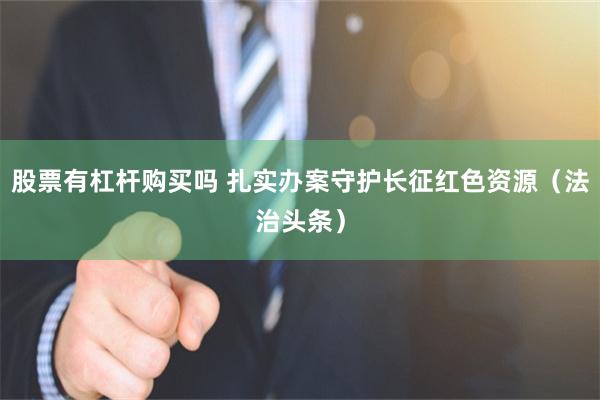 股票有杠杆购买吗 扎实办案守护长征红色资源（法治头条）