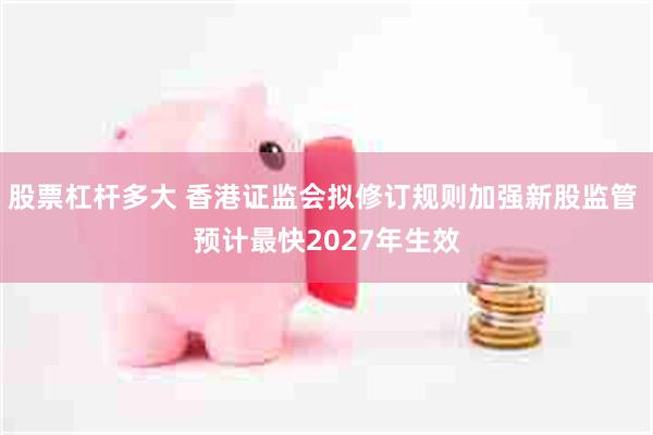 股票杠杆多大 香港证监会拟修订规则加强新股监管 预计最快2027年生效