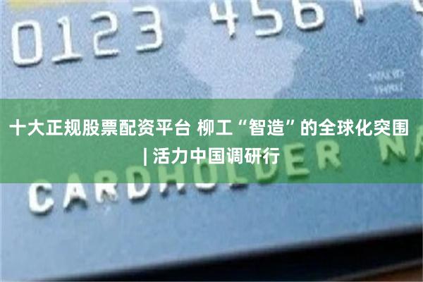 十大正规股票配资平台 柳工“智造”的全球化突围 | 活力中国调研行