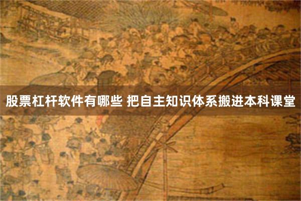 股票杠杆软件有哪些 把自主知识体系搬进本科课堂