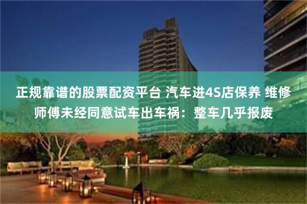 正规靠谱的股票配资平台 汽车进4S店保养 维修师傅未经同意试车出车祸：整车几乎报废