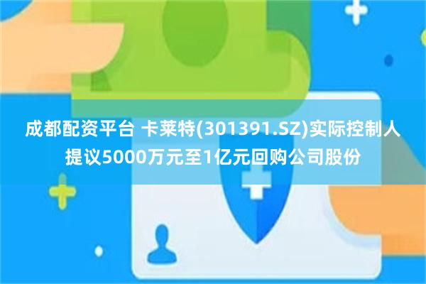 成都配资平台 卡莱特(301391.SZ)实际控制人提议5000万元至1亿元回购公司股份