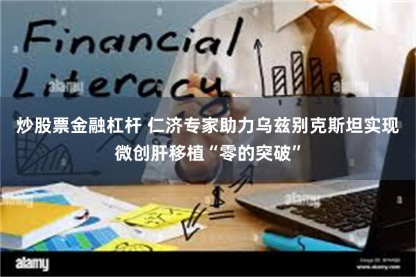 炒股票金融杠杆 仁济专家助力乌兹别克斯坦实现微创肝移植“零的突破”