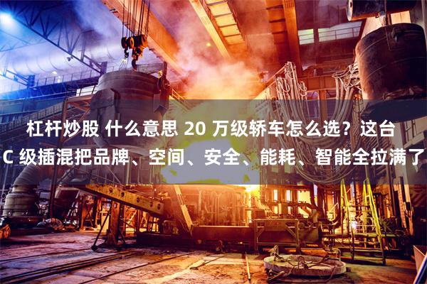 杠杆炒股 什么意思 20 万级轿车怎么选？这台 C 级插混把品牌、空间、安全、能耗、智能全拉满了
